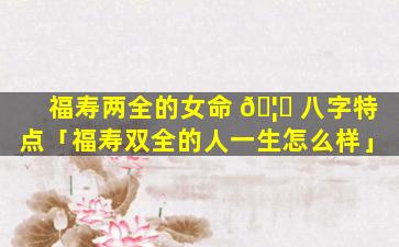 福寿两全的女命 🦆 八字特点「福寿双全的人一生怎么样」